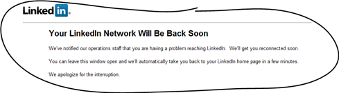 Your LinkedIn Network Will Be Back Soon. We’ve notified our operations staff that you are having a problem reaching LinkedIn. We’ll get you reconnected soon. You can leave this window open and we’ll automatically take you back to your LinkedIn home page in a few minutes. We apologize for the interruption.